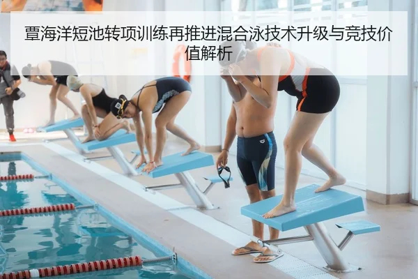 覃海洋短池转项训练再推进混合泳技术升级与竞技价值解析