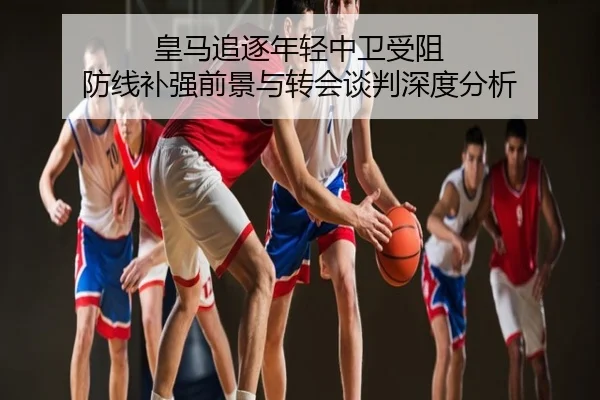 皇马追逐年轻中卫受阻 防线补强前景与转会谈判深度分析