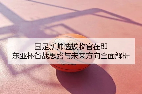 国足新帅选拔收官在即 东亚杯备战思路与未来方向全面解析